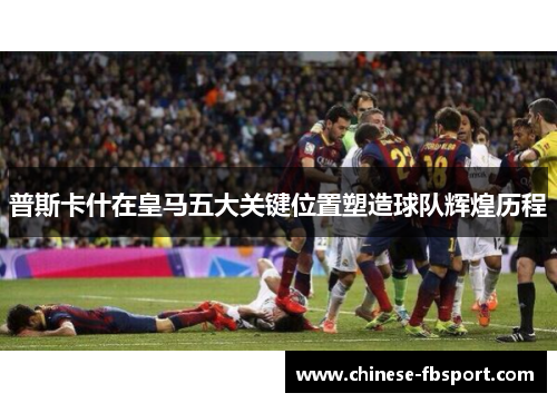 普斯卡什在皇马五大关键位置塑造球队辉煌历程 普斯卡什在皇马五大关键位置塑造球队辉煌历程