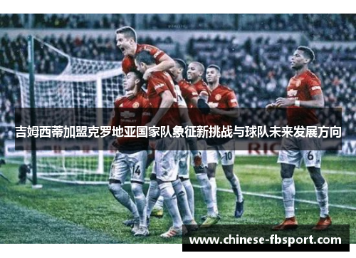 吉姆西蒂加盟克罗地亚国家队象征新挑战与球队未来发展方向 吉姆西蒂加盟克罗地亚国家队象征新挑战与球队未来发展方向