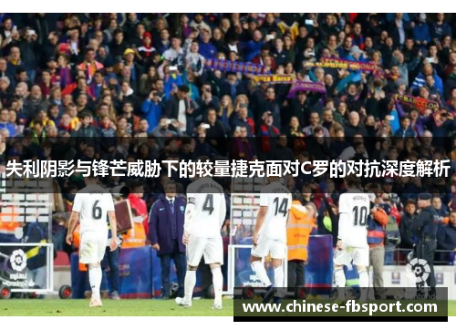 失利阴影与锋芒威胁下的较量捷克面对C罗的对抗深度解析 失利阴影与锋芒威胁下的较量捷克面对C罗的对抗深度解析