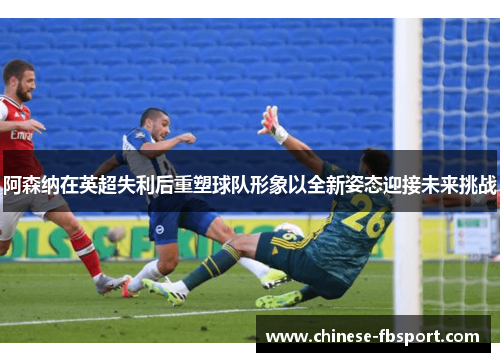 阿森纳在英超失利后重塑球队形象以全新姿态迎接未来挑战 阿森纳在英超失利后重塑球队形象以全新姿态迎接未来挑战