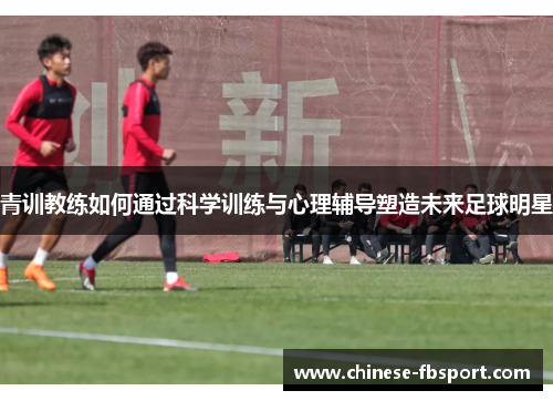 青训教练如何通过科学训练与心理辅导塑造未来足球明星 青训教练如何通过科学训练与心理辅导塑造未来足球明星